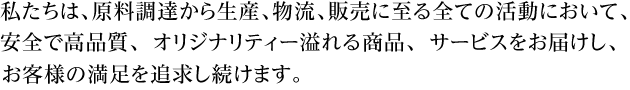 私たちは、原料調達から生産、物流、販売に至る全ての活動において、安全で高品質、オリジナリティー溢れる商品、サービスをお届し、お客様の満足を追求し続けます。